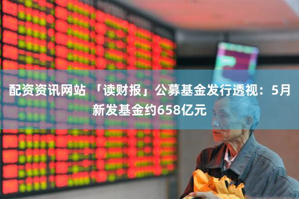 配资资讯网站 「读财报」公募基金发行透视：5月新发基金约658亿元