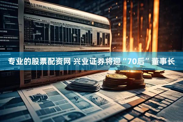 专业的股票配资网 兴业证券将迎“70后”董事长