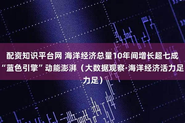 配资知识平台网 海洋经济总量10年间增长超七成 “蓝色引擎”动能澎湃（大数据观察·海洋经济活力足）