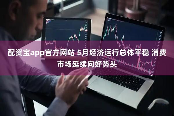 配资宝app官方网站 5月经济运行总体平稳 消费市场延续向好势头