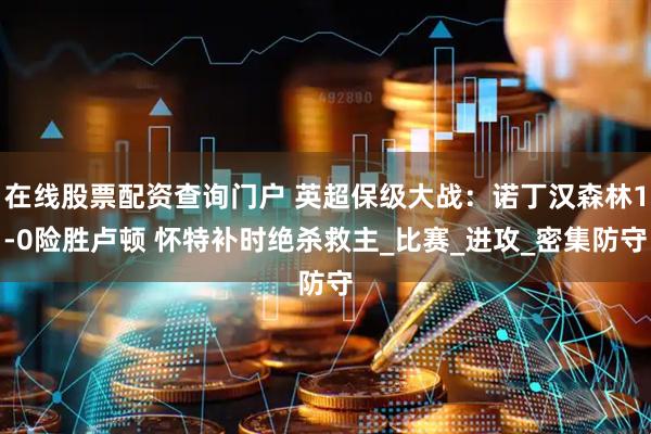 在线股票配资查询门户 英超保级大战：诺丁汉森林1-0险胜卢顿 怀特补时绝杀救主_比赛_进攻_密集防守