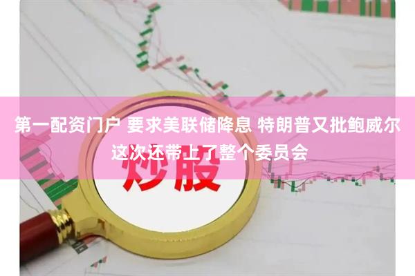 第一配资门户 要求美联储降息 特朗普又批鲍威尔 这次还带上了整个委员会