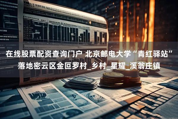 在线股票配资查询门户 北京邮电大学“青红驿站”落地密云区金叵罗村_乡村_星耀_溪翁庄镇