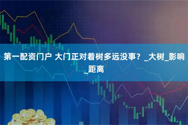 第一配资门户 大门正对着树多远没事？_大树_影响_距离