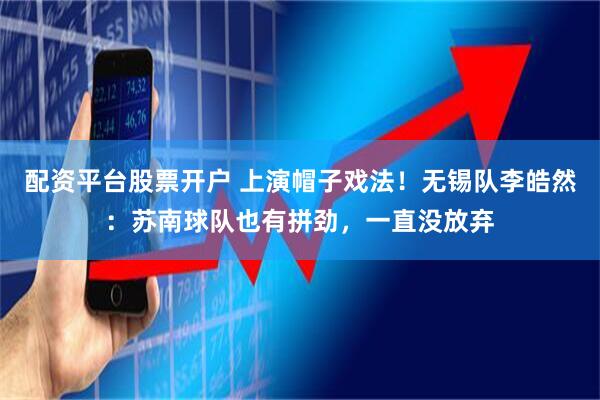 配资平台股票开户 上演帽子戏法！无锡队李皓然：苏南球队也有拼劲，一直没放弃