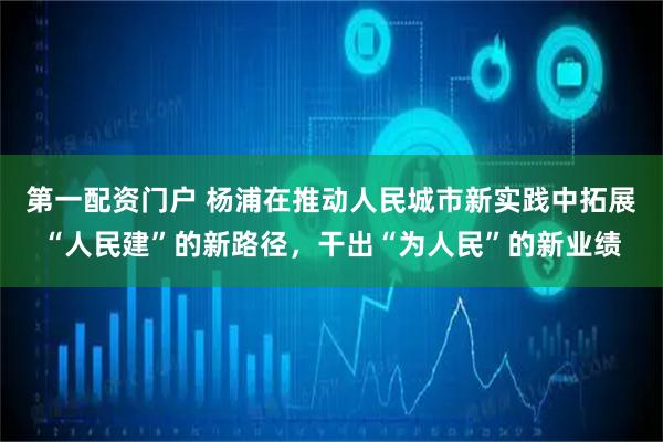 第一配资门户 杨浦在推动人民城市新实践中拓展“人民建”的新路径，干出“为人民”的新业绩