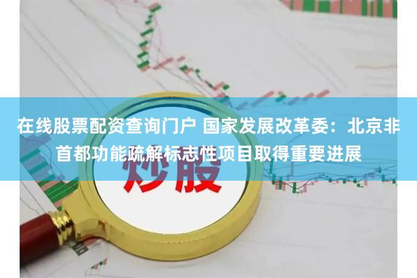 在线股票配资查询门户 国家发展改革委：北京非首都功能疏解标志性项目取得重要进展