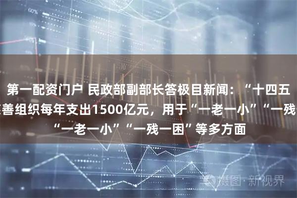 第一配资门户 民政部副部长答极目新闻：“十四五”期间，全国慈善组织每年支出1500亿元，用于“一老一小”“一残一困”等多方面